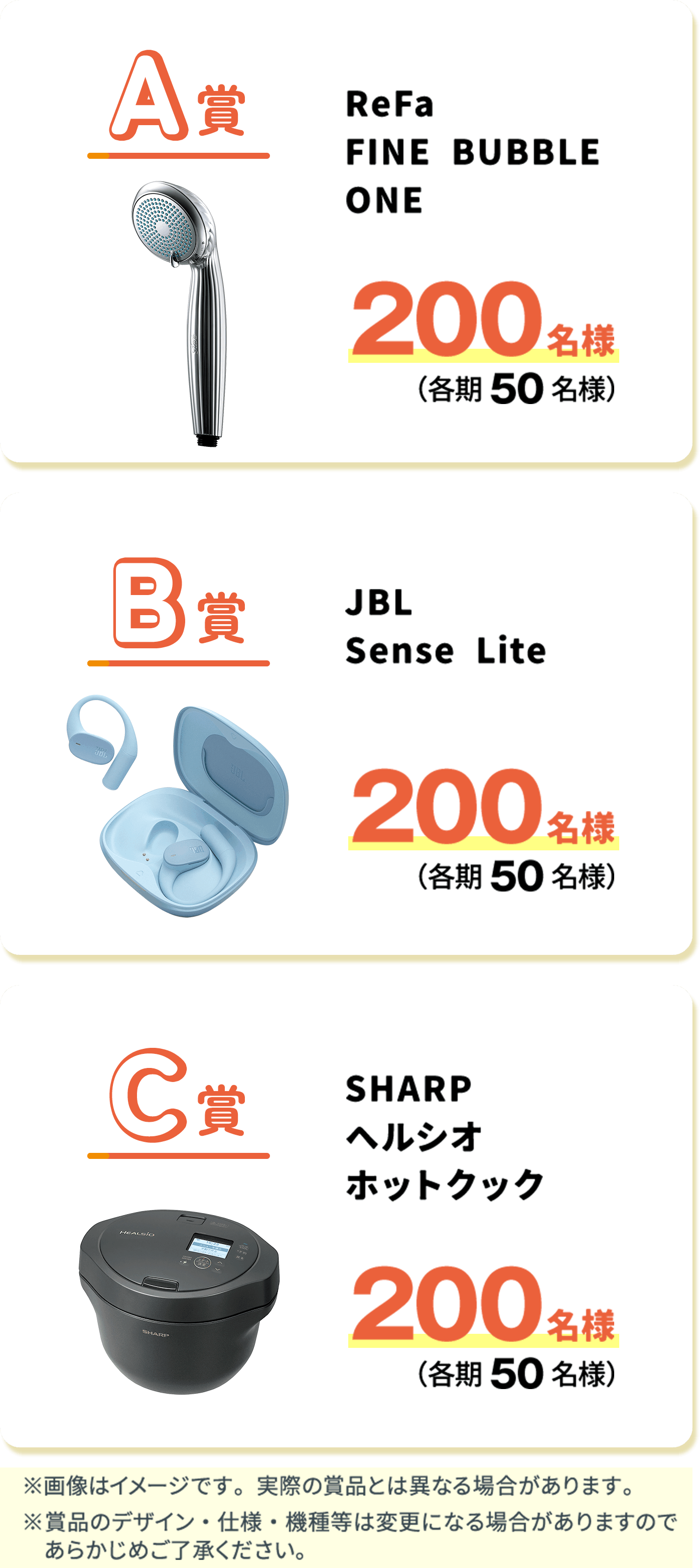 抽選で合計600名様に豪華賞品が当たる! A賞 ReFa FINE BUBBLE ONE 200名様（各期50名様） B賞 JBL Sense Lite 200名様（各期50名様） C賞 SHARP ヘルシオ ホットクック 200名様（各期50名様）※画像はイメージです。実際の賞品とは異なる場合があります。※賞品のデザイン・仕様・機種等は変更になる場合がありますのであらかじめご了承ください。