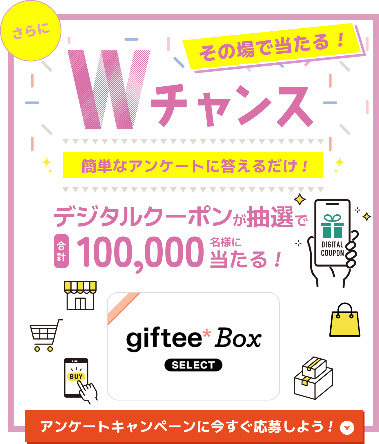 さらにその場で当たる!Wチャンス 簡単なアンケートに答えるだけ! デジタルクーポンが抽選で合計100,000名様に当たる! アンケートキャンペーンに今すぐ応募しよう!