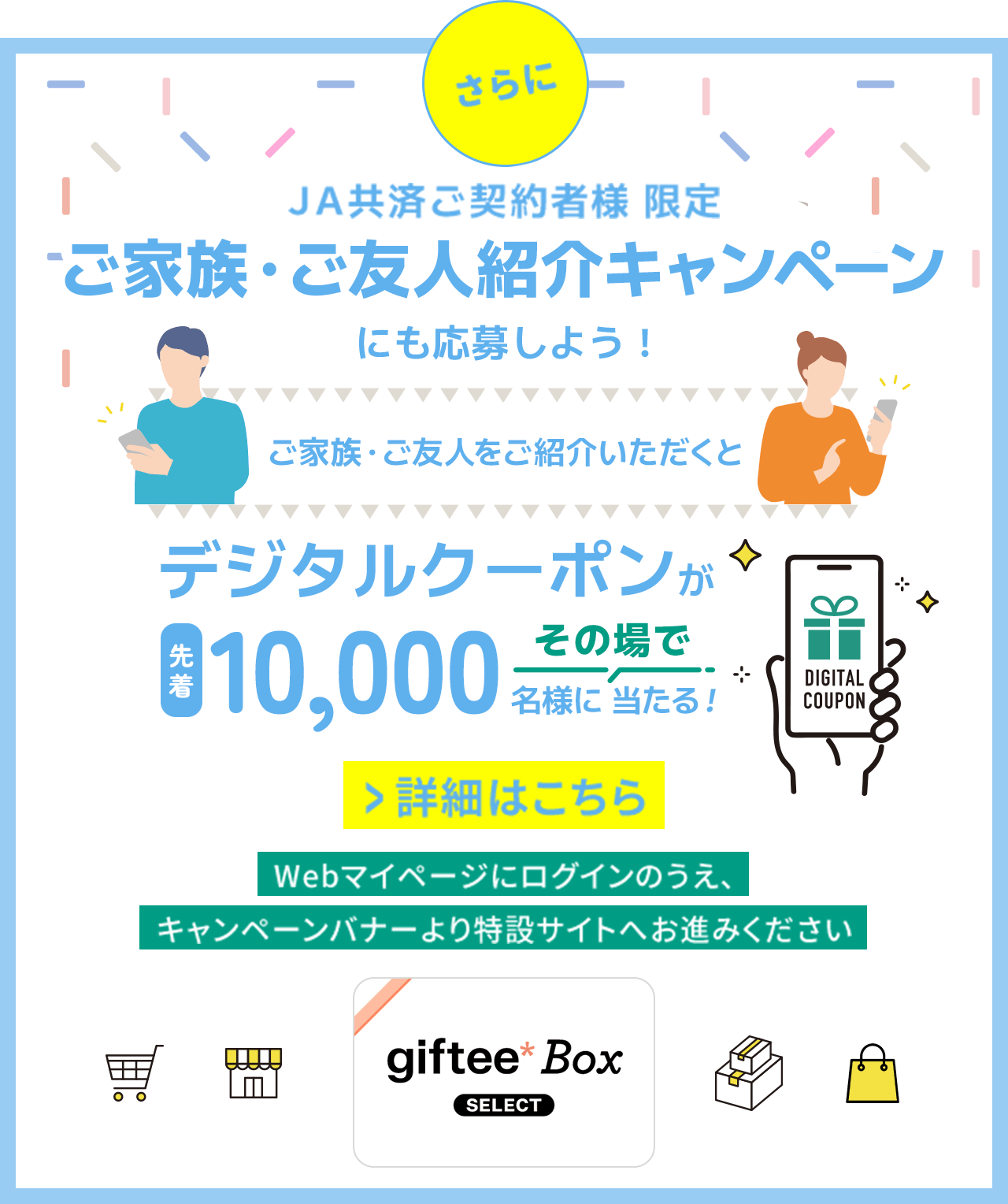 さらに JA共済ご契約者様限定 ご家族･ご友人紹介キャンペーンにも応募しよう! ご家族･ご友人をご紹介いただくとデジタクーポンが先着10,000名様にその場で当たる! Webマイページにログインのうえ､キャンペーンバナーより特設サイトへお進みください 詳細はこちら